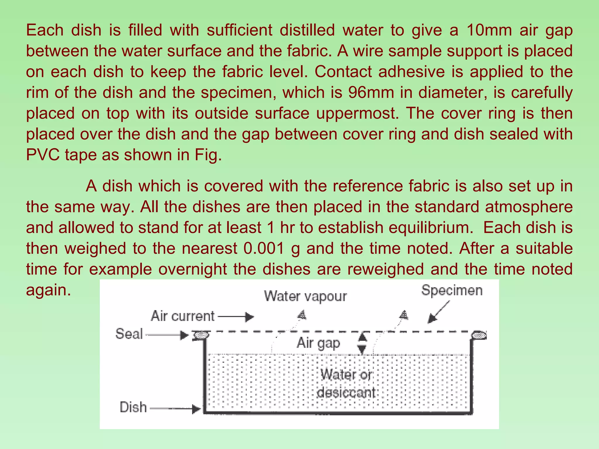 Each dish is filled with sufficient distilled water to give a 10mm air gap between the water surface and the fabric. A wire sample support is placed on each dish to keep the fabric level. Contact adhesive is applied to the rim of the dish and the specimen, which is 96mm in diameter, is carefully placed on top with its outside surface uppermost. The cover ring is then placed over the dish and the gap between cover ring and dish sealed with PVC tape as shown in Fig. A dish which is covered with the reference fabric is also set up in the same way. All the dishes are then placed in the standard atmosphere and allowed to stand for at least 1 hr to establish equilibrium.  Each dish is then weighed to the nearest 0.001 g and the time noted. After a suitable time for example overnight the dishes are reweighed and the time noted again. 