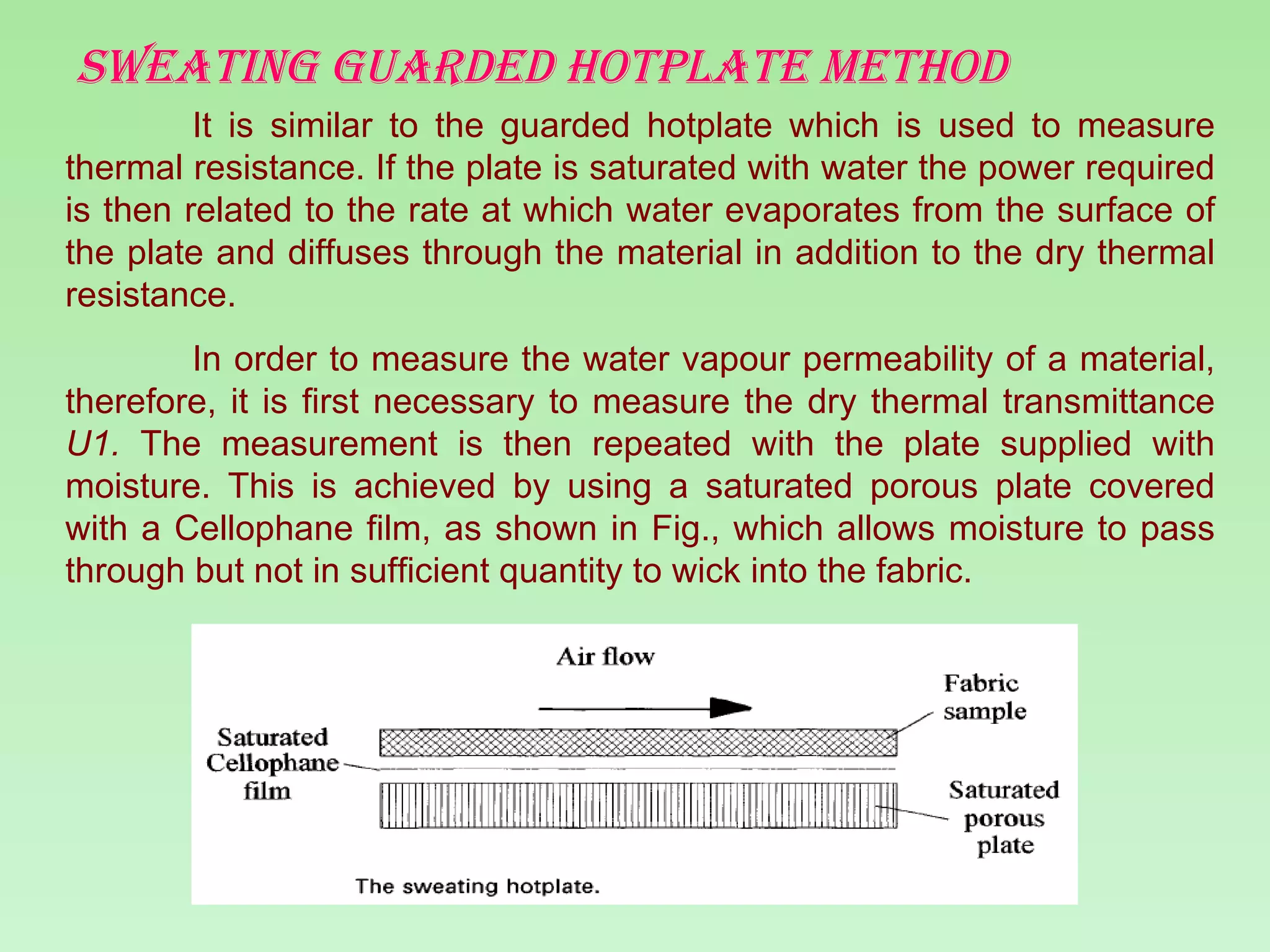 Sweating guarded hotplate method It is similar to the guarded hotplate which is used to measure thermal resistance. If the plate is saturated with water the power required is then related to the rate at which water evaporates from the surface of the plate and diffuses through the material in addition to the dry thermal resistance. In order to measure the water vapour permeability of a material, therefore, it is first necessary to measure the dry thermal transmittance  U1.  The measurement is then repeated with the plate supplied with moisture. This is achieved by using a saturated porous plate covered with a Cellophane film, as shown in Fig., which allows moisture to pass through but not in sufficient quantity to wick into the fabric.  