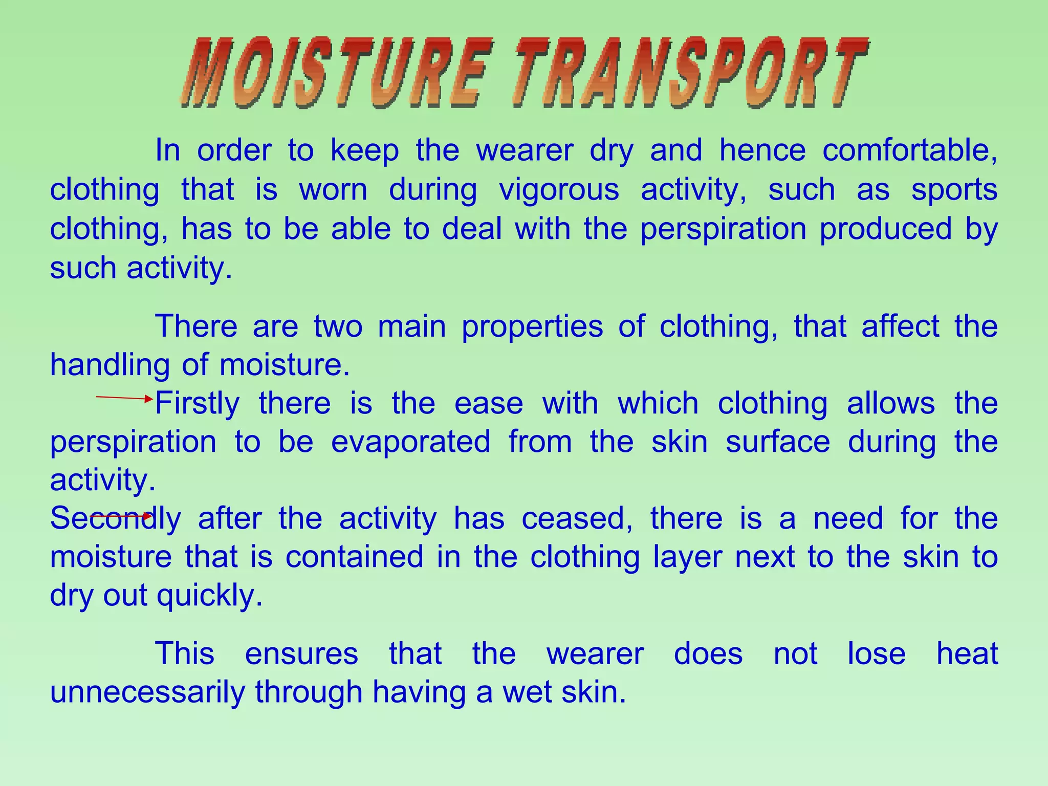 MOISTURE TRANSPORT In order to keep the wearer dry and hence comfortable, clothing that is worn during vigorous activity, such as sports clothing, has to be able to deal with the perspiration produced by such activity.  There are two main properties of clothing, that affect the handling of moisture.  Firstly there is the ease with which clothing allows the perspiration to be evaporated from the skin surface during the activity.  Secondly after the activity has ceased, there is a need for the moisture that is contained in the clothing layer next to the skin to dry out quickly.  This ensures that the wearer does not lose heat unnecessarily through having a wet skin. 