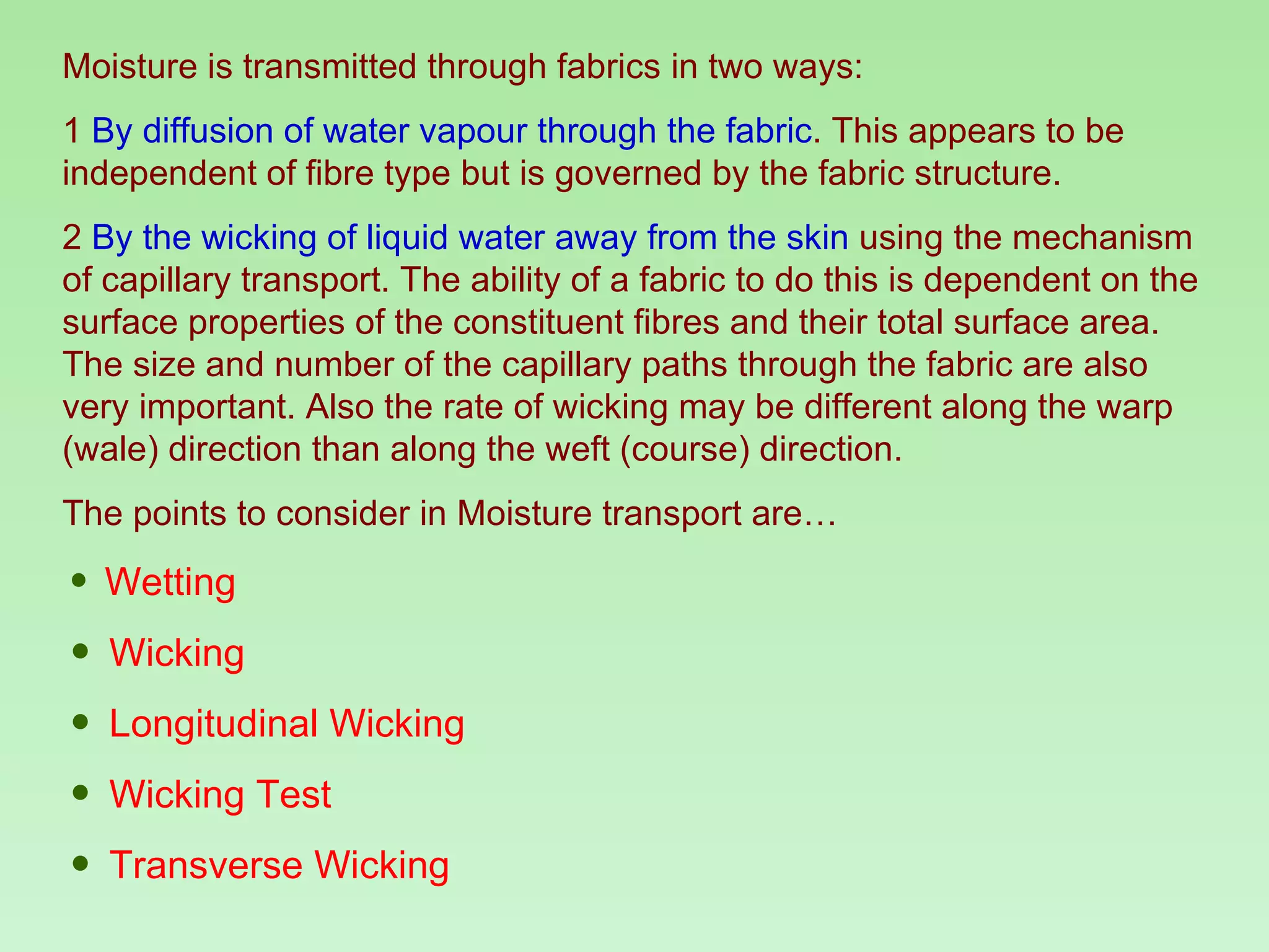 Moisture is transmitted through fabrics in two ways: 1  By diffusion of water vapour through the fabric . This appears to be independent of fibre type but is governed by the fabric structure.  2  By the wicking of liquid water away from the skin  using the mechanism of capillary transport. The ability of a fabric to do this is dependent on the surface properties of the constituent fibres and their total surface area. The size and number of the capillary paths through the fabric are also very important. Also the rate of wicking may be different along the warp (wale) direction than along the weft (course) direction. The points to consider in Moisture transport are… Wetting Wicking Longitudinal Wicking Wicking Test Transverse Wicking 