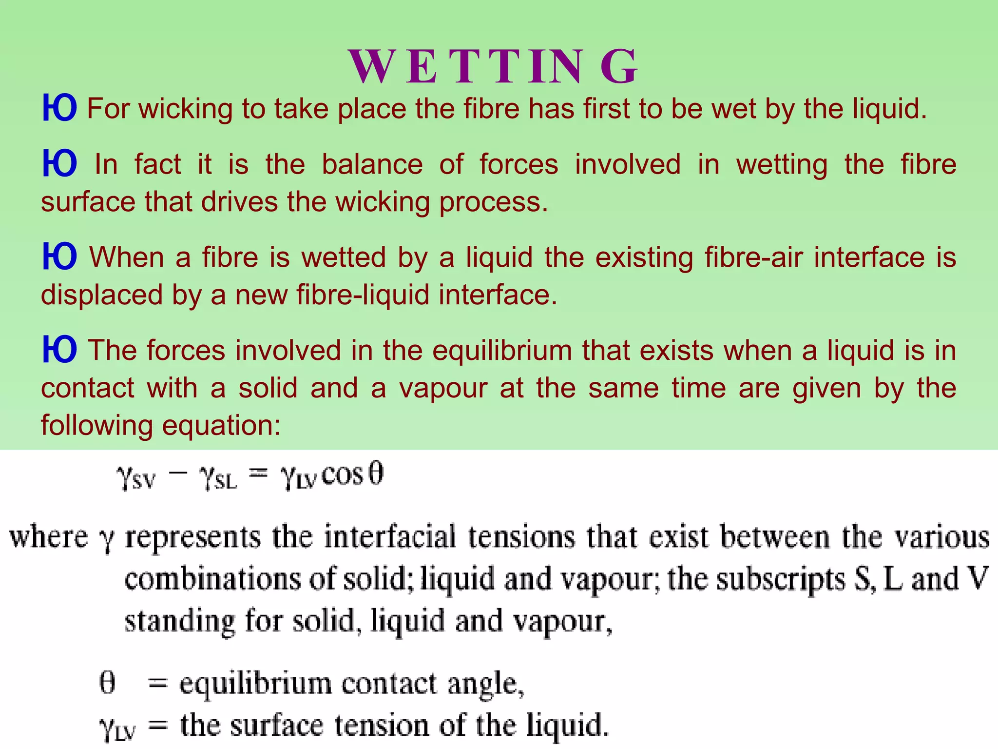 WETTING For wicking to take place the fibre has first to be wet by the liquid.  In fact it is the balance of forces involved in wetting the fibre surface that drives the wicking process.  When a fibre is wetted by a liquid the existing fibre-air interface is displaced by a new fibre-liquid interface.  The forces involved in the equilibrium that exists when a liquid is in contact with a solid and a vapour at the same time are given by the following equation: 