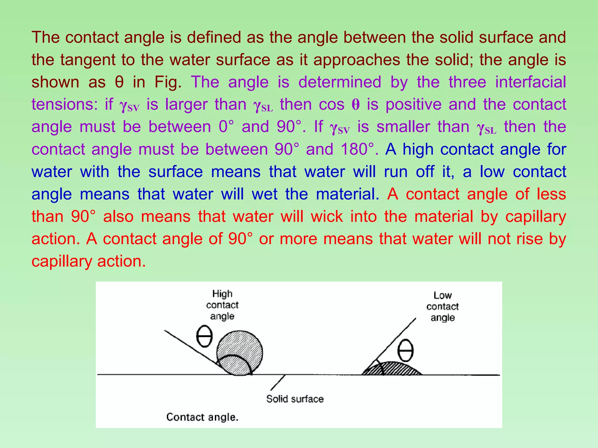 The contact angle is defined as the angle between the solid surface and the tangent to the water surface as it approaches the solid; the angle is shown as  θ  in Fig.  The angle is determined by the three interfacial tensions: if  γ SV  is larger than  γ SL  then cos  θ  is positive and the contact angle must be between 0° and 90°. If  γ SV  is smaller than  γ SL  then the contact angle must be between 90° and 180°.   A high contact angle for water with the surface means that water will run off it, a low contact angle means that water will wet the material.   A contact angle of less than 90° also means that water will wick into the material by capillary action. A contact angle of 90° or more means that water will not rise by capillary action. 