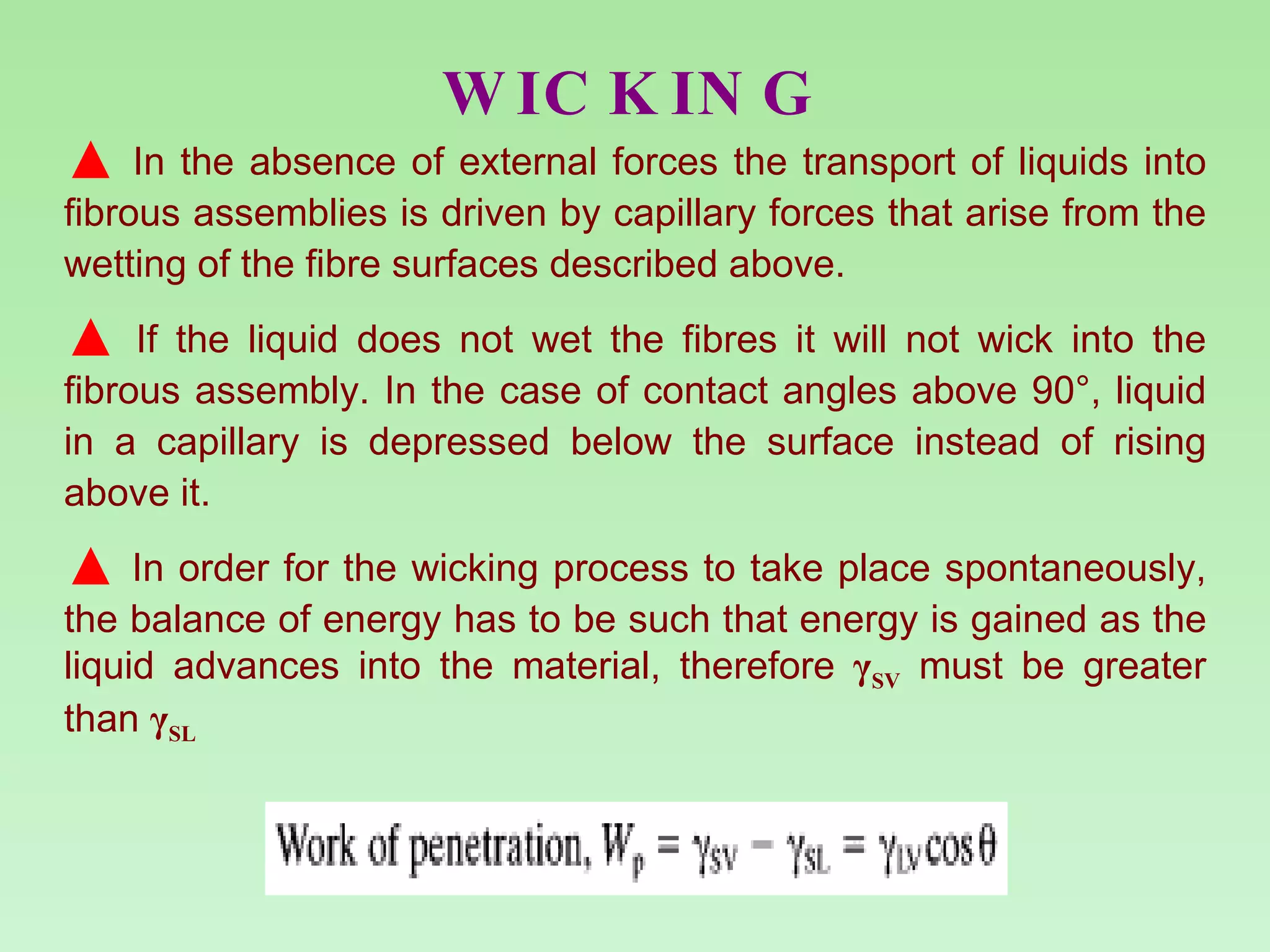 WICKING In the absence of external forces the transport of liquids into fibrous assemblies is driven by capillary forces that arise from the wetting of the fibre surfaces described above.  If the liquid does not wet the fibres it will not wick into the fibrous assembly. In the case of contact angles above 90°, liquid in a capillary is depressed below the surface instead of rising above it.  In order for the wicking process to take place spontaneously, the balance of energy has to be such that energy is gained as the liquid advances into the material, therefore  γ SV  must be greater than  γ SL   