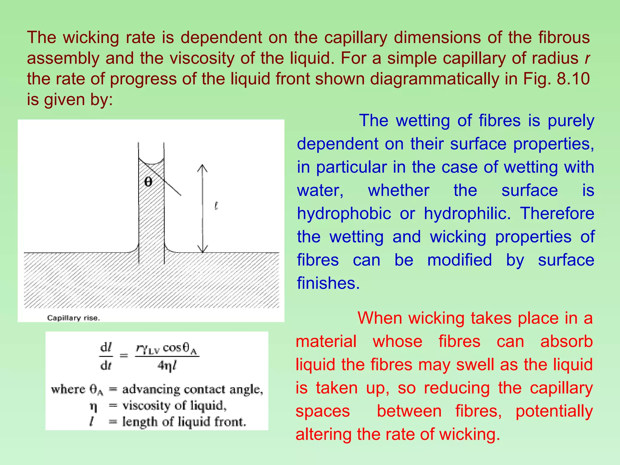 The wicking rate is dependent on the capillary dimensions of the fibrous assembly and the viscosity of the liquid. For a simple capillary of radius  r  the rate of progress of the liquid front shown diagrammatically in Fig. 8.10 is given by: The wetting of fibres is purely dependent on their surface properties, in particular in the case of wetting with water, whether the surface is hydrophobic or hydrophilic. Therefore the wetting and wicking properties of fibres can be modified by surface finishes. When wicking takes place in a material whose fibres can absorb liquid the fibres may swell as the liquid is taken up, so reducing the capillary spaces  between fibres, potentially altering the rate of wicking. 