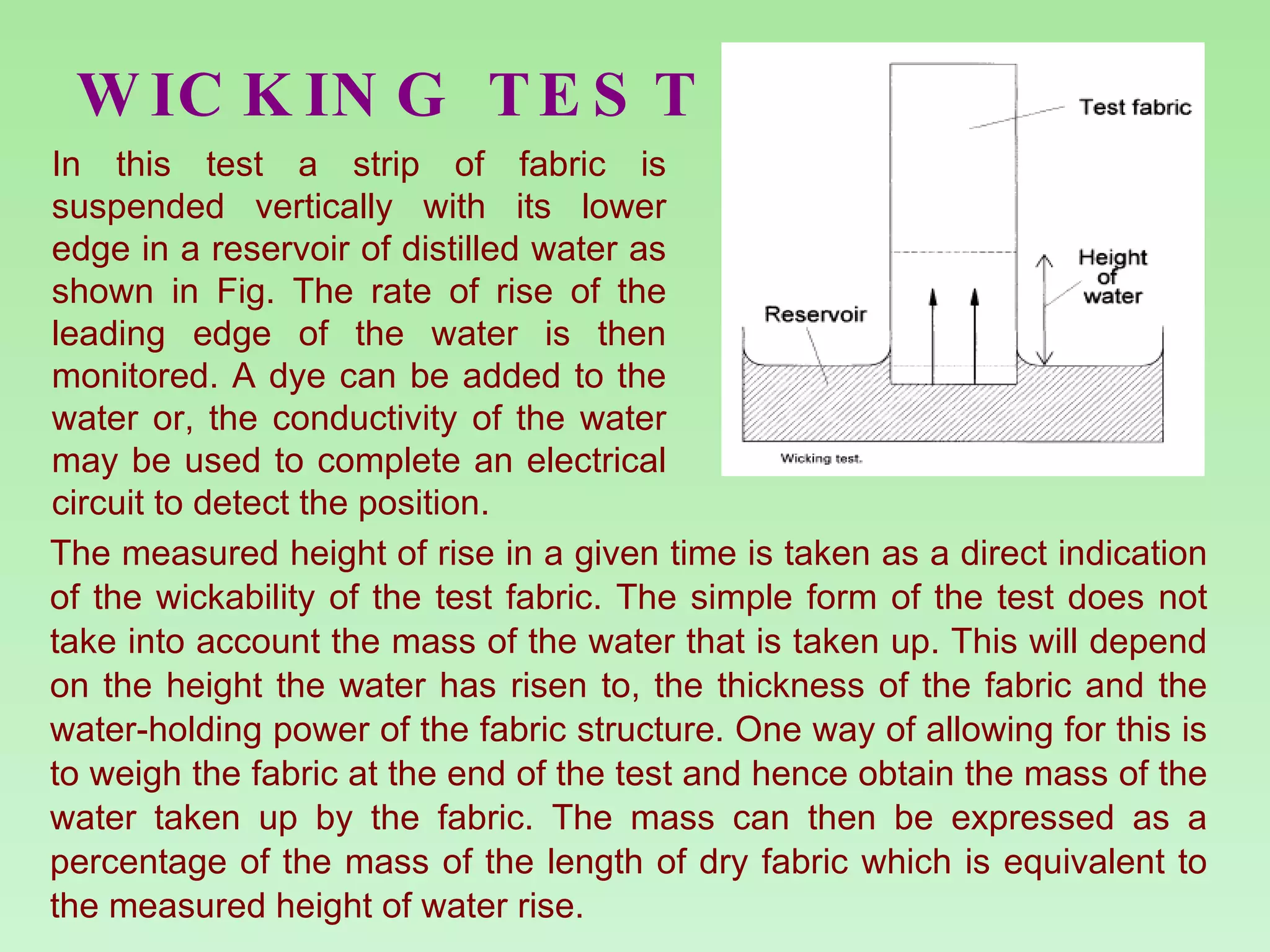 WICKING TEST The measured height of rise in a given time is taken as a direct indication of the wickability of the test fabric. The simple form of the test does not take into account the mass of the water that is taken up. This will depend on the height the water has risen to, the thickness of the fabric and the water-holding power of the fabric structure. One way of allowing for this is to weigh the fabric at the end of the test and hence obtain the mass of the water taken up by the fabric. The mass can then be expressed as a percentage of the mass of the length of dry fabric which is equivalent to the measured height of water rise. In this test a strip of fabric is suspended vertically with its lower edge in a reservoir of distilled water as shown in Fig. The rate of rise of the leading edge of the water is then monitored. A dye can be added to the water or, the conductivity of the water may be used to complete an electrical circuit to detect the position.  