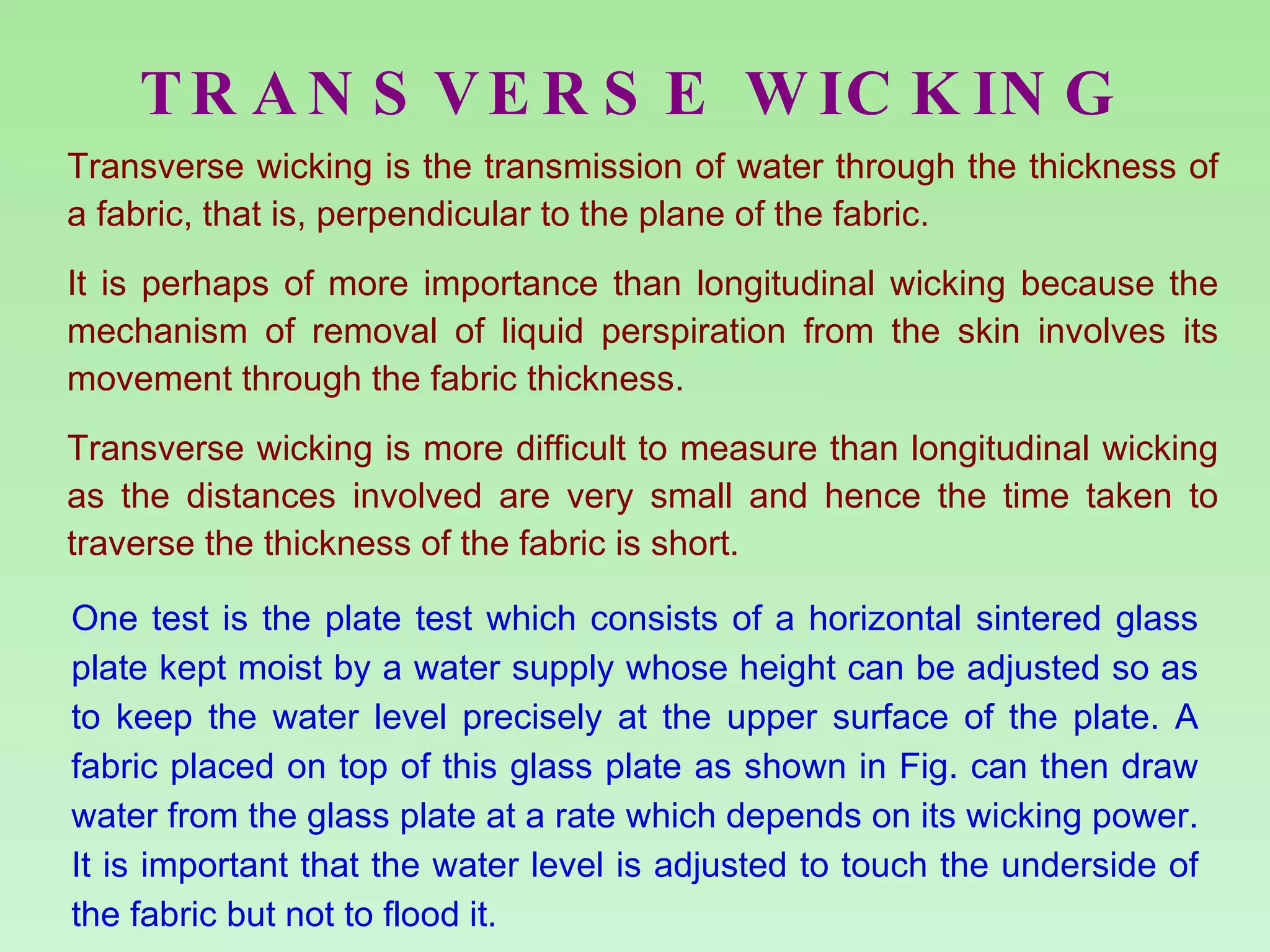 TRANSVERSE WICKING Transverse wicking is the transmission of water through the thickness of a fabric, that is, perpendicular to the plane of the fabric. It is perhaps of more importance than longitudinal wicking because the mechanism of removal of liquid perspiration from the skin involves its movement through the fabric thickness.  Transverse wicking is more difficult to measure than longitudinal wicking as the distances involved are very small and hence the time taken to traverse the thickness of the fabric is short. One test is the plate test which consists of a horizontal sintered glass plate kept moist by a water supply whose height can be adjusted so as to keep the water level precisely at the upper surface of the plate. A fabric placed on top of this glass plate as shown in Fig. can then draw water from the glass plate at a rate which depends on its wicking power. It is important that the water level is adjusted to touch the underside of the fabric but not to flood it. 