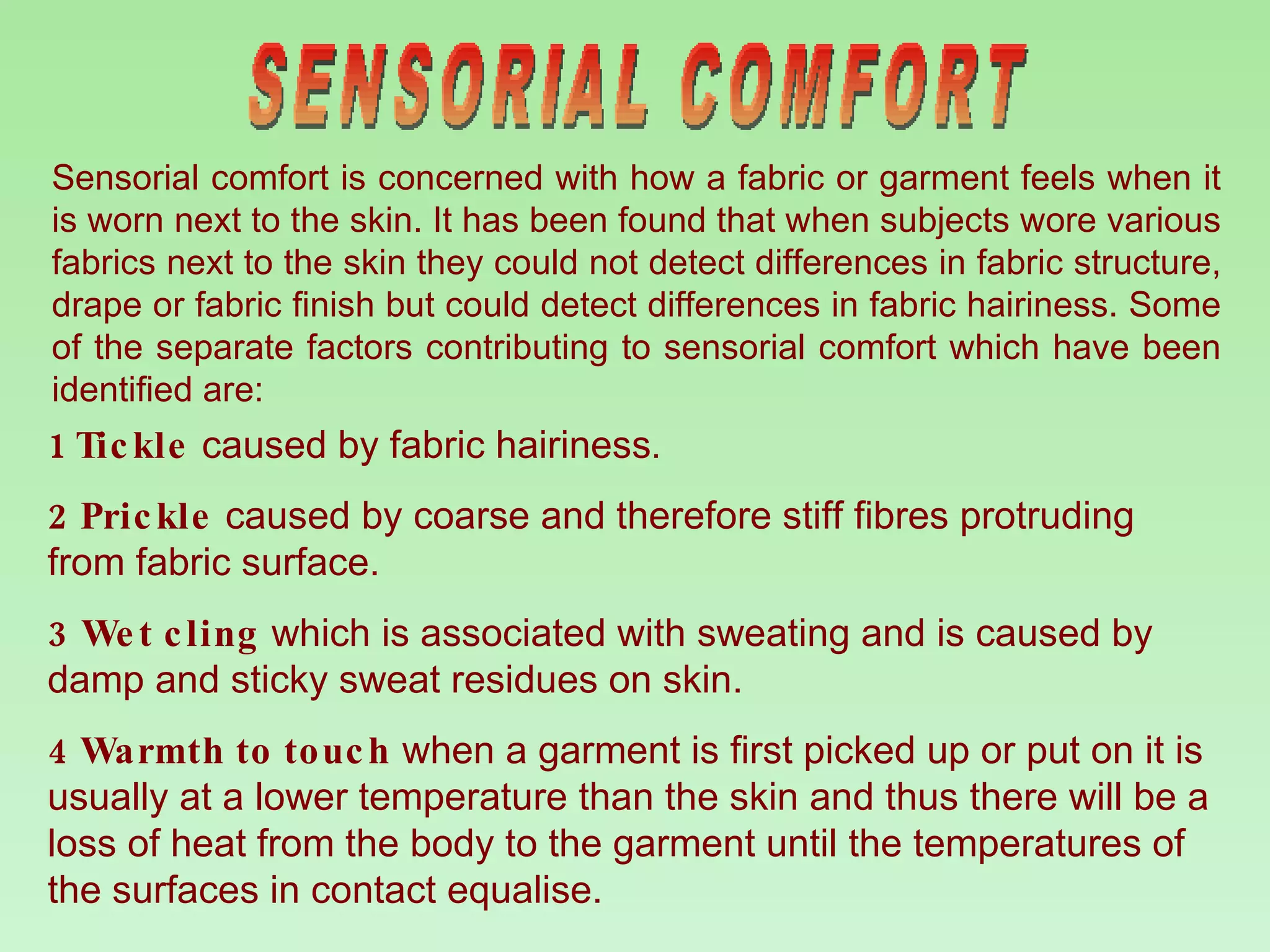 SENSORIAL COMFORT Sensorial comfort is concerned with how a fabric or garment feels when it is worn next to the skin. It has been found that when subjects wore various fabrics next to the skin they could not detect differences in fabric structure, drape or fabric finish but could detect differences in fabric hairiness. Some of the separate factors contributing to sensorial comfort which have been identified are: 1 Tickle   caused by fabric hairiness . 2 Prickle   caused by coarse and therefore stiff fibres protruding from fabric surface. 3 Wet cling   which is associated with sweating and is caused by damp and sticky sweat residues on skin. 4 Warmth to touch   when a garment is first picked up or put on it is usually at a lower temperature than the skin and thus there will be a loss of heat from the body to the garment until the temperatures of the surfaces in contact equalise.  