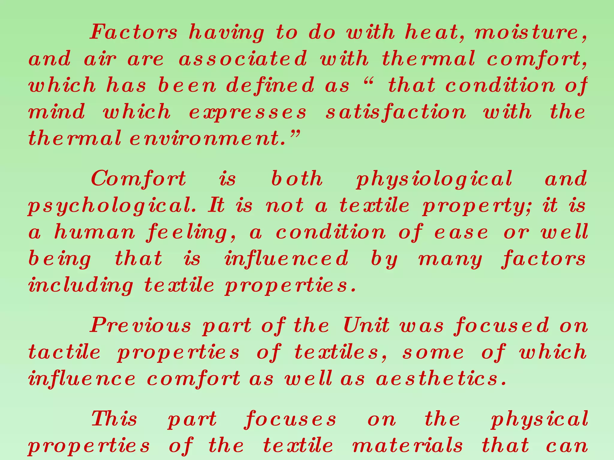 Factors having to do with heat, moisture, and air are associated with thermal comfort, which has been defined as “ that condition of mind which expresses satisfaction with the thermal environment.” Comfort is both physiological and psychological. It is not a textile property; it is a human feeling, a condition of ease or well being that is influenced by many factors including textile properties. Previous part of the Unit was focused on tactile properties of textiles, some of which influence comfort as well as aesthetics.  This part focuses on the physical properties of the textile materials that can influence the thermal comfort of the wearer or user of textile items.  