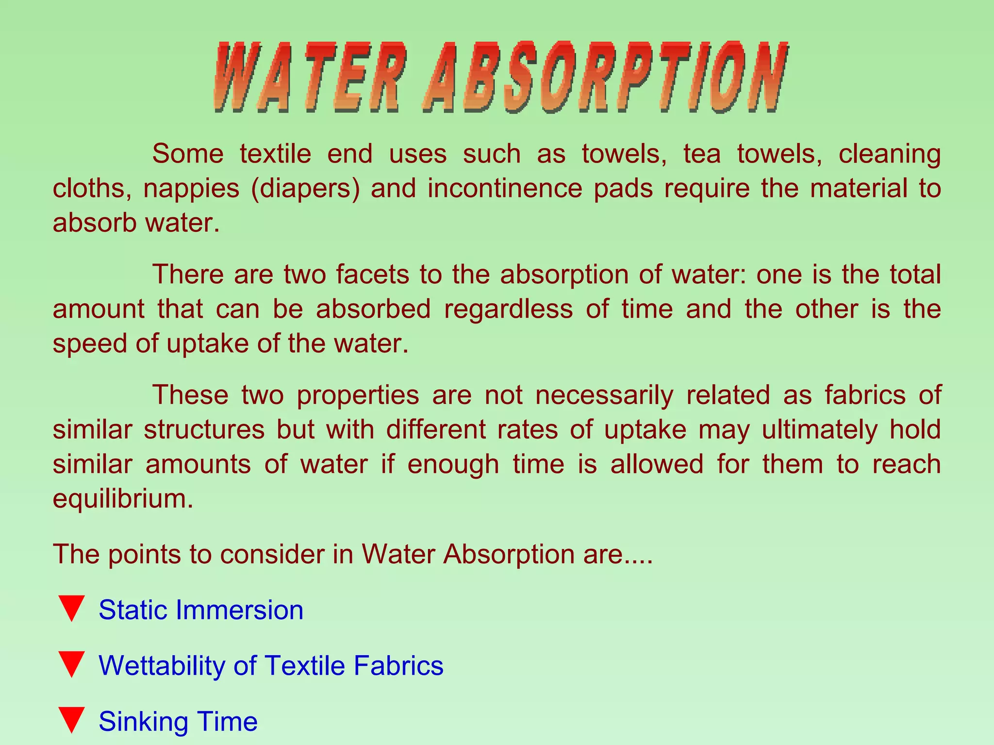 WATER ABSORPTION Some textile end uses such as towels, tea towels, cleaning cloths, nappies (diapers) and incontinence pads require the material to absorb water.  There are two facets to the absorption of water: one is the total amount that can be absorbed regardless of time and the other is the speed of uptake of the water.  These two properties are not necessarily related as fabrics of similar structures but with different rates of uptake may ultimately hold similar amounts of water if enough time is allowed for them to reach equilibrium. The points to consider in Water Absorption are.... Static Immersion Wettability of Textile Fabrics  Sinking Time 