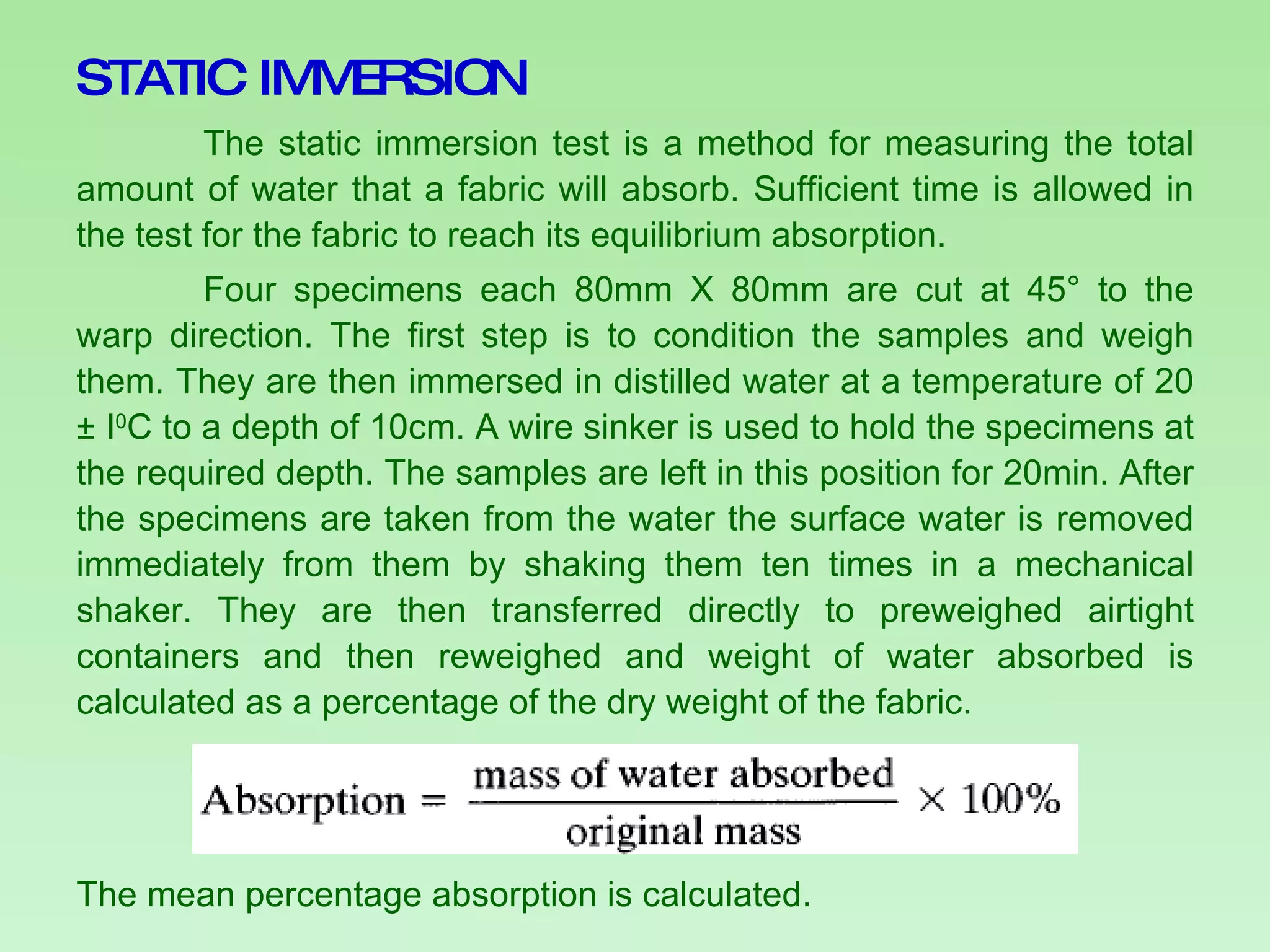 STATIC IMMERSION The static immersion test is a method for measuring the total amount of water that a fabric will absorb. Sufficient time is allowed in the test for the fabric to reach its equilibrium absorption.  Four specimens each 80mm X 80mm are cut at 45° to the warp direction. The first step is to condition the samples and weigh them. They are then immersed in distilled water at a temperature of 20 ± I 0 C to a depth of 10cm. A wire sinker is used to hold the specimens at the required depth. The samples are left in this position for 20min. After the specimens are taken from the water the surface water is removed immediately from them by shaking them ten times in a mechanical shaker. They are then transferred directly to preweighed airtight containers and then reweighed and weight of water absorbed is calculated as a percentage of the dry weight of the fabric. The mean percentage absorption is calculated. 