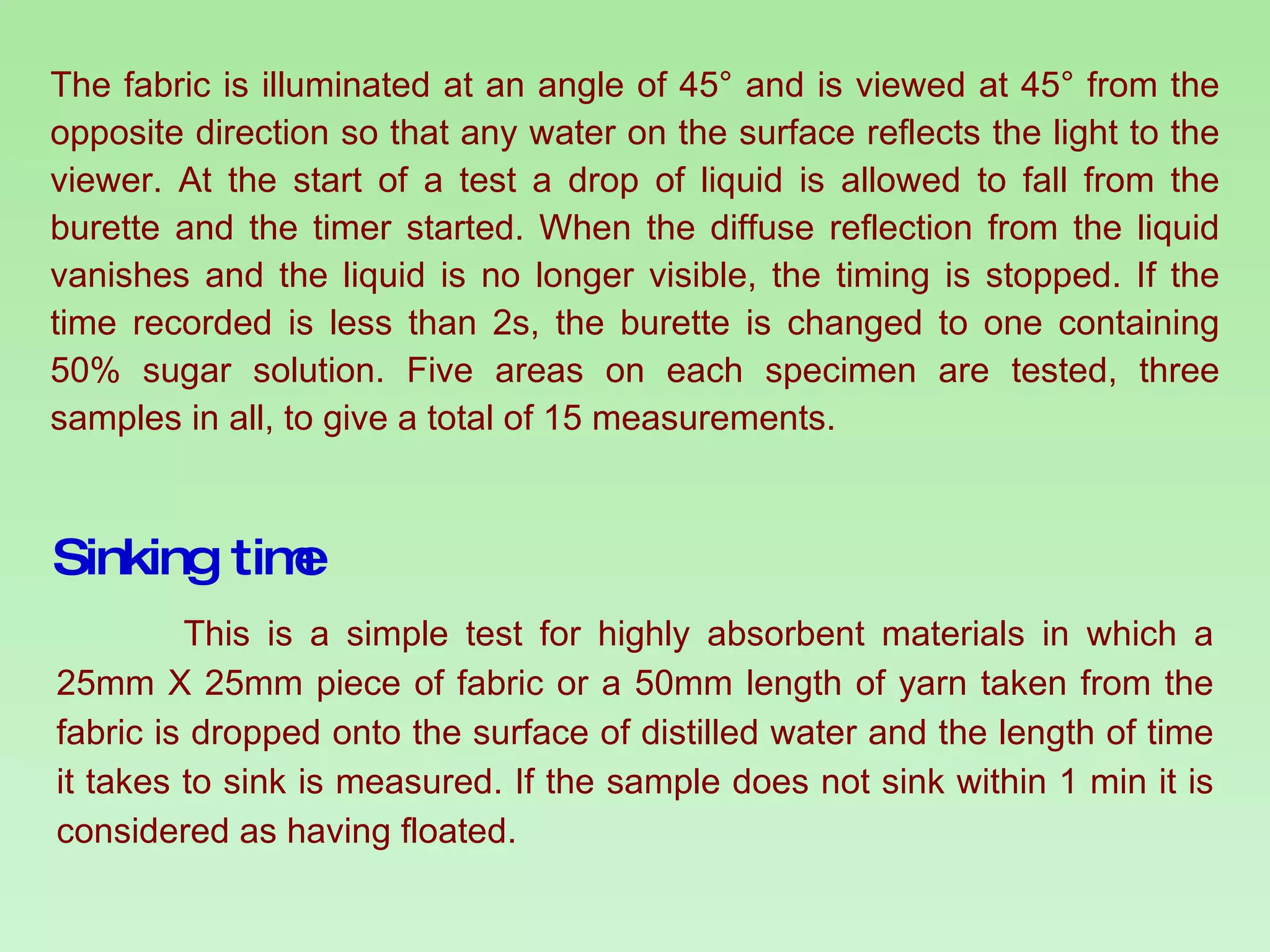 The fabric is illuminated at an angle of 45° and is viewed at 45° from the opposite direction so that any water on the surface reflects the light to the viewer. At the start of a test a drop of liquid is allowed to fall from the burette and the timer started. When the diffuse reflection from the liquid vanishes and the liquid is no longer visible, the timing is stopped. If the time recorded is less than 2s, the burette is changed to one containing 50% sugar solution. Five areas on each specimen are tested, three samples in all, to give a total of 15 measurements. Sinking time This is a simple test for highly absorbent materials in which a 25mm X 25mm piece of fabric or a 50mm length of yarn taken from the fabric is dropped onto the surface of distilled water and the length of time it takes to sink is measured. If the sample does not sink within 1 min it is considered as having floated. 