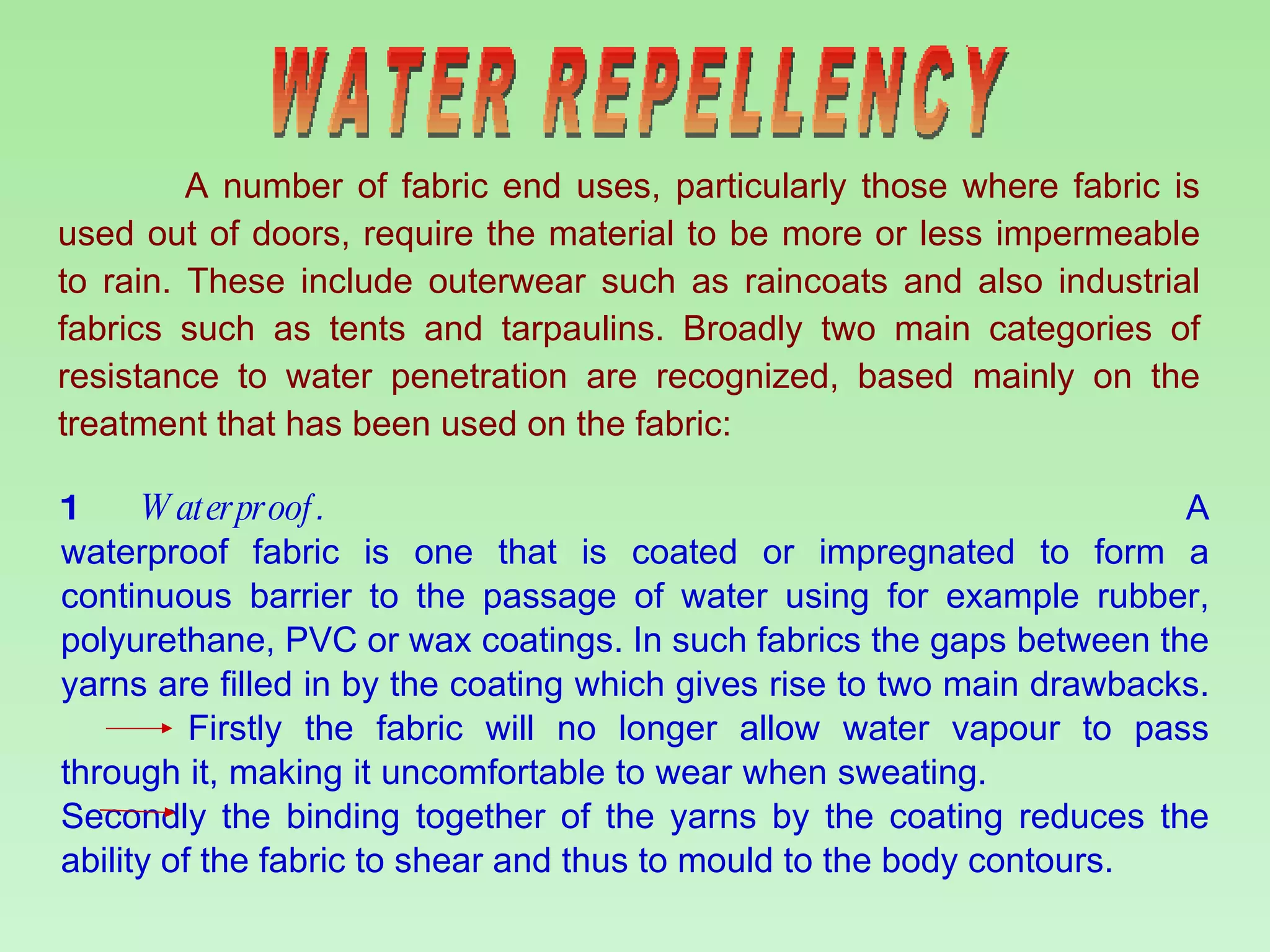 WATER REPELLENCY A number of fabric end uses, particularly those where fabric is used out of doors, require the material to be more or less impermeable to rain. These include outerwear such as raincoats and also industrial fabrics such as tents and tarpaulins. Broadly two main categories of resistance to water penetration are recognized, based mainly on the treatment that has been used on the fabric: 1  Waterproof .  A waterproof fabric is one that is coated or impregnated to form a continuous barrier to the passage of water using for example rubber, polyurethane, PVC or wax coatings. In such fabrics the gaps between the yarns are filled in by the coating which gives rise to two main drawbacks.  Firstly the fabric will no longer allow water vapour to pass through it, making it uncomfortable to wear when sweating.  Secondly the binding together of the yarns by the coating reduces the ability of the fabric to shear and thus to mould to the body contours. 