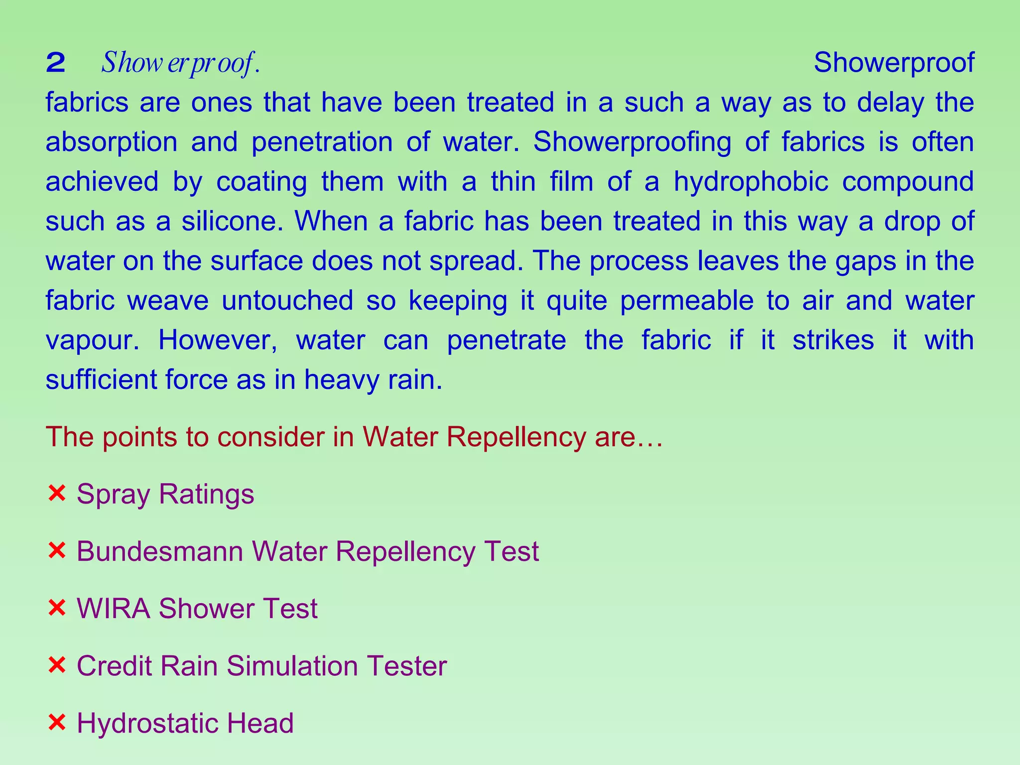 2  Showerproof.   Showerproof fabrics are ones that have been treated in a such a way as to delay the absorption and penetration of water. Showerproofing of fabrics is often achieved by coating them with a thin film of a hydrophobic compound such as a silicone. When a fabric has been treated in this way a drop of water on the surface does not spread. The process leaves the gaps in the fabric weave untouched so keeping it quite permeable to air and water vapour. However, water can penetrate the fabric if it strikes it with sufficient force as in heavy rain. The points to consider in Water Repellency are… Spray Ratings Bundesmann Water Repellency Test WIRA Shower Test Credit Rain Simulation Tester Hydrostatic Head 