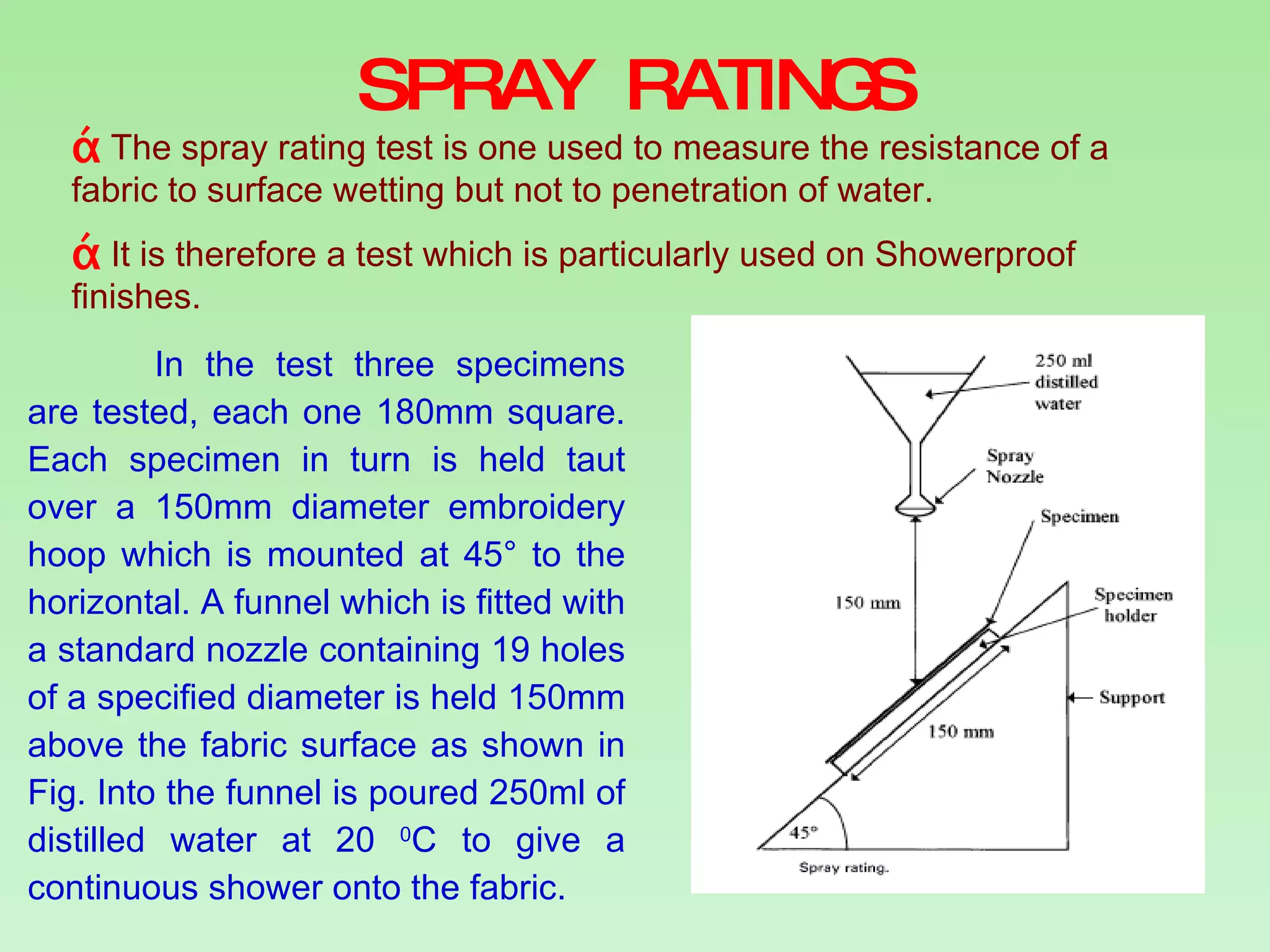 SPRAY RATINGS The spray rating test is one used to measure the resistance of a fabric to surface wetting but not to penetration of water. It is therefore a test which is particularly used on Showerproof finishes.  In the test three specimens are tested, each one 180mm square. Each specimen in turn is held taut over a 150mm diameter embroidery hoop which is mounted at 45° to the horizontal. A funnel which is fitted with a standard nozzle containing 19 holes of a specified diameter is held 150mm above the fabric surface as shown in Fig. Into the funnel is poured 250ml of distilled water at 20  0 C to give a continuous shower onto the fabric. 