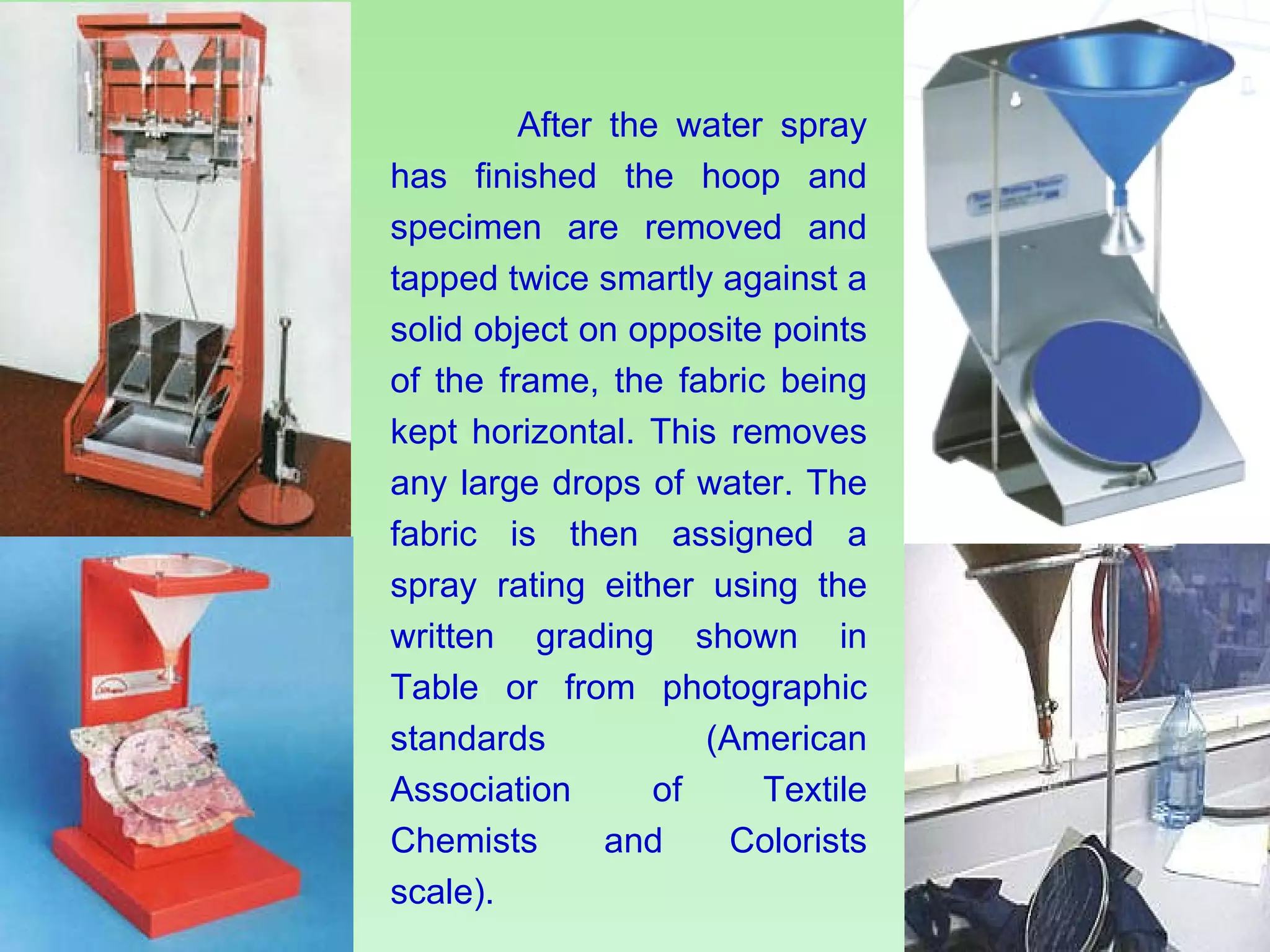 After the water spray has finished the hoop and specimen are removed and tapped twice smartly against a solid object on opposite points of the frame, the fabric being kept horizontal. This removes any large drops of water. The fabric is then assigned a spray rating either using the written grading shown in Table or from photographic standards (American Association of Textile Chemists and Colorists scale). 
