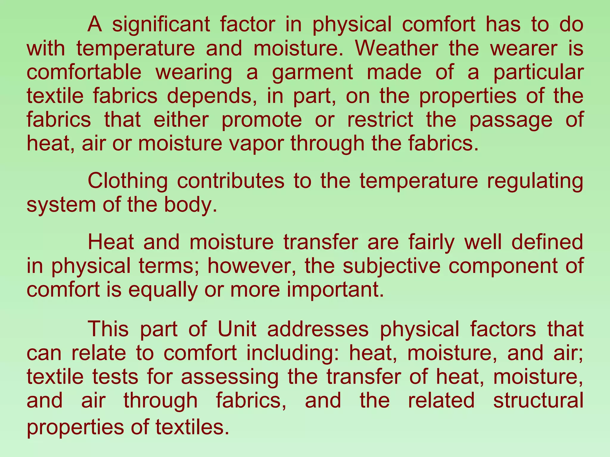 A significant factor in physical comfort has to do with temperature and moisture. Weather the wearer is comfortable wearing a garment made of a particular textile fabrics depends, in part, on the properties of the fabrics that either promote or restrict the passage of heat, air or moisture vapor through the fabrics.  Clothing contributes to the temperature regulating system of the body. Heat and moisture transfer are fairly well defined in physical terms; however, the subjective component of comfort is equally or more important. This part of Unit addresses physical factors that can relate to comfort including: heat, moisture, and air; textile tests for assessing the transfer of heat, moisture, and air through fabrics, and the related structural properties of textiles.   