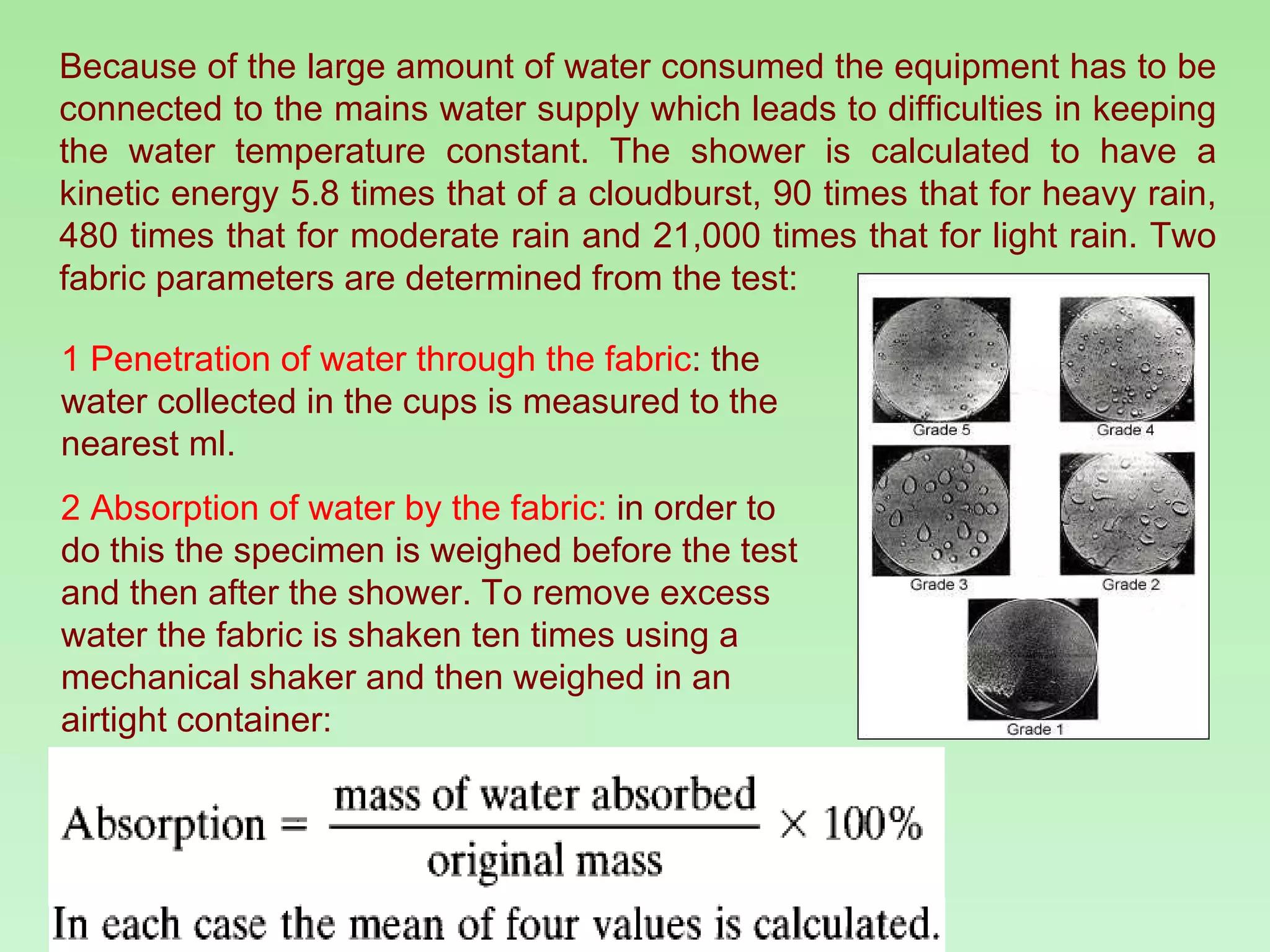 Because of the large amount of water consumed the equipment has to be connected to the mains water supply which leads to difficulties in keeping the water temperature constant. The shower is calculated to have a kinetic energy 5.8 times that of a cloudburst, 90 times that for heavy rain, 480 times that for moderate rain and 21,000 times that for light rain. Two fabric parameters are determined from the test: 1 Penetration of water through the fabric : the water collected in the cups is measured to the nearest ml. 2 Absorption of water by the fabric:  in order to do this the specimen is weighed before the test and then after the shower. To remove excess water the fabric is shaken ten times using a mechanical shaker and then weighed in an airtight container: 