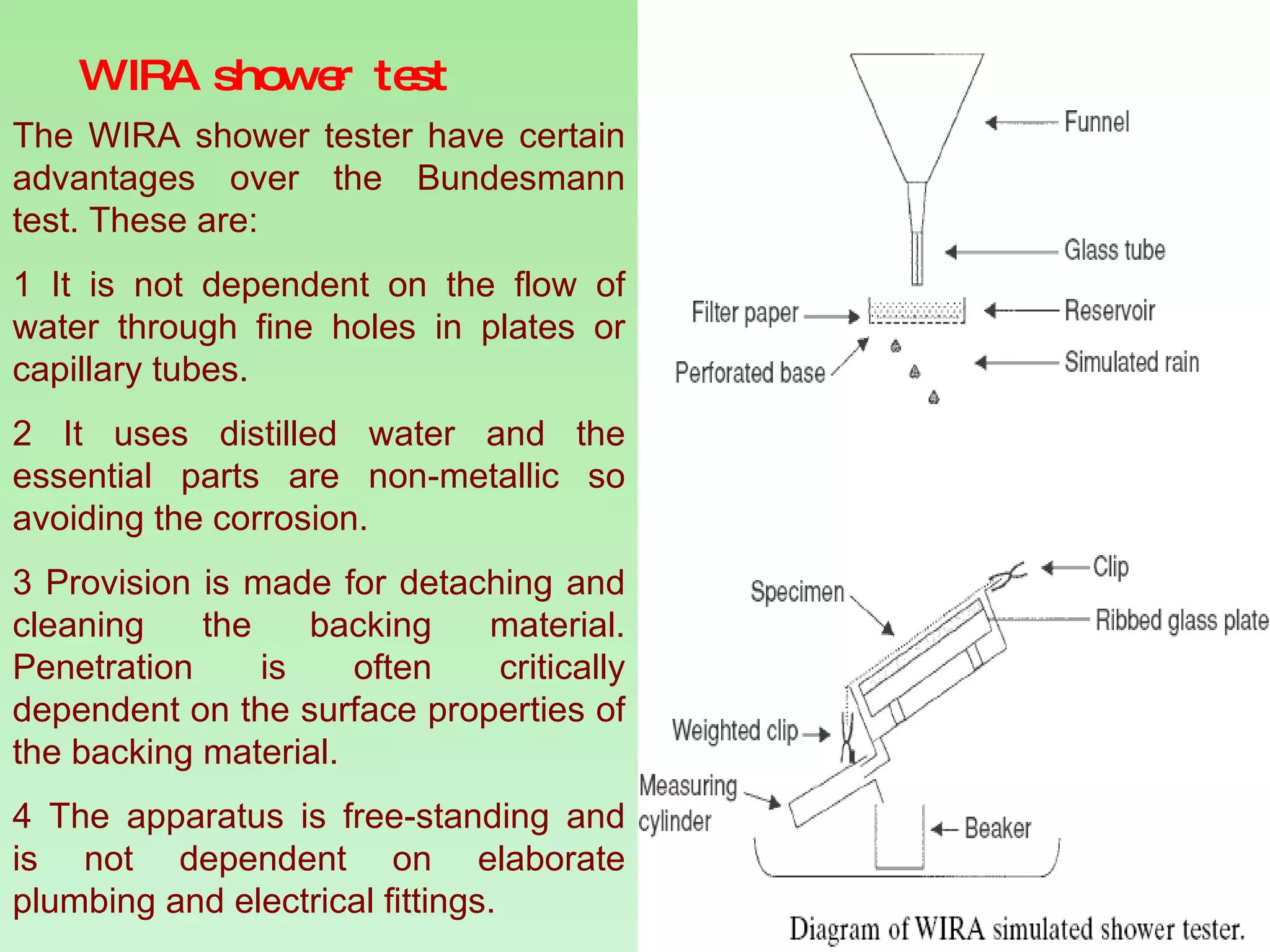 WIRA shower test The WIRA shower tester have certain advantages over the Bundesmann test. These are: 1 It is not dependent on the flow of water through fine holes in plates or capillary tubes. 2 It uses distilled water and the essential parts are non-metallic so avoiding the corrosion.  3 Provision is made for detaching and cleaning the backing material. Penetration is often critically dependent on the surface properties of the backing material. 4 The apparatus is free-standing and is not dependent on elaborate plumbing and electrical fittings. 