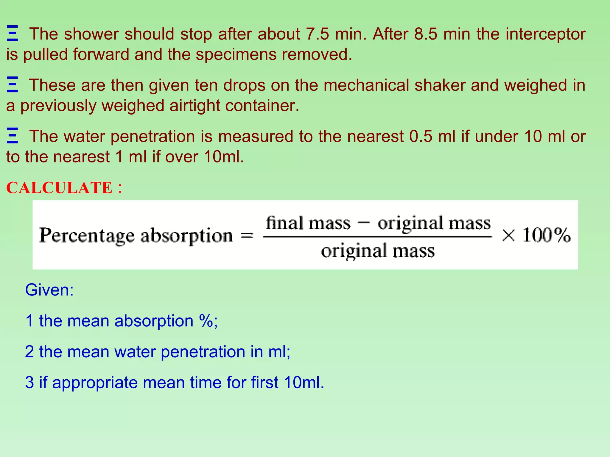 The shower should stop after about 7.5 min. After 8.5 min the interceptor is pulled forward and the specimens removed.   These are then given ten drops on the mechanical shaker and weighed in a previously weighed airtight container.  The water penetration is measured to the nearest 0.5 ml if under 10 ml or to the nearest 1 mI if over 10ml. CALCULATE : Given: 1 the mean absorption %; 2 the mean water penetration in ml; 3 if appropriate mean time for first 10ml. 