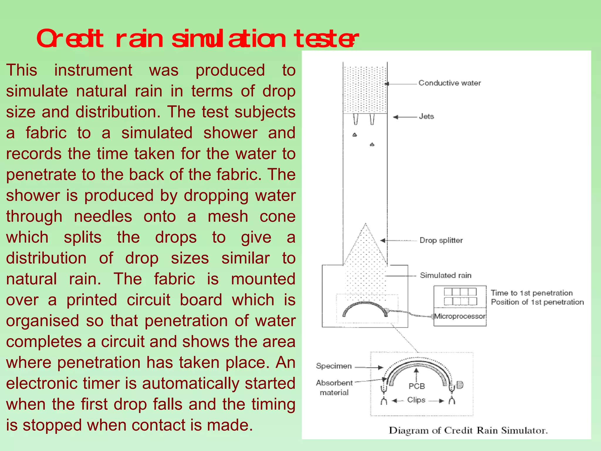 Credit rain simulation tester This instrument was produced to simulate natural rain in terms of drop size and distribution. The test subjects a fabric to a simulated shower and records the time taken for the water to penetrate to the back of the fabric. The shower is produced by dropping water through needles onto a mesh cone which splits the drops to give a distribution of drop sizes similar to natural rain. The fabric is mounted over a printed circuit board which is organised so that penetration of water completes a circuit and shows the area where penetration has taken place. An electronic timer is automatically started when the first drop falls and the timing is stopped when contact is made.  
