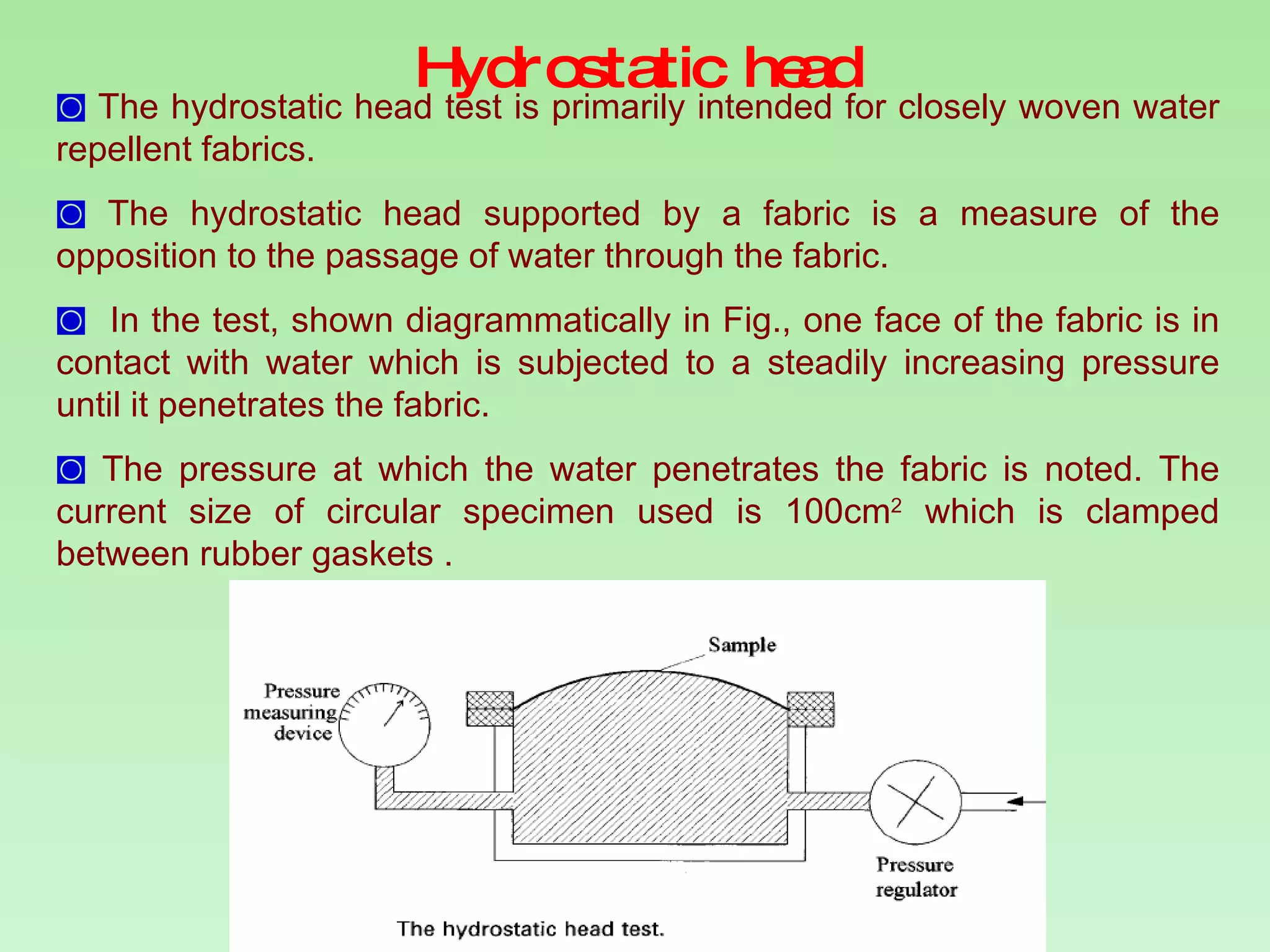 Hydrostatic head The hydrostatic head test is primarily intended for closely woven water repellent fabrics.  The hydrostatic head supported by a fabric is a measure of the opposition to the passage of water through the fabric. In the test, shown diagrammatically in Fig., one face of the fabric is in contact with water which is subjected to a steadily increasing pressure until it penetrates the fabric.  The pressure at which the water penetrates the fabric is noted. The current size of circular specimen used is 100cm 2  which is clamped between rubber gaskets . 