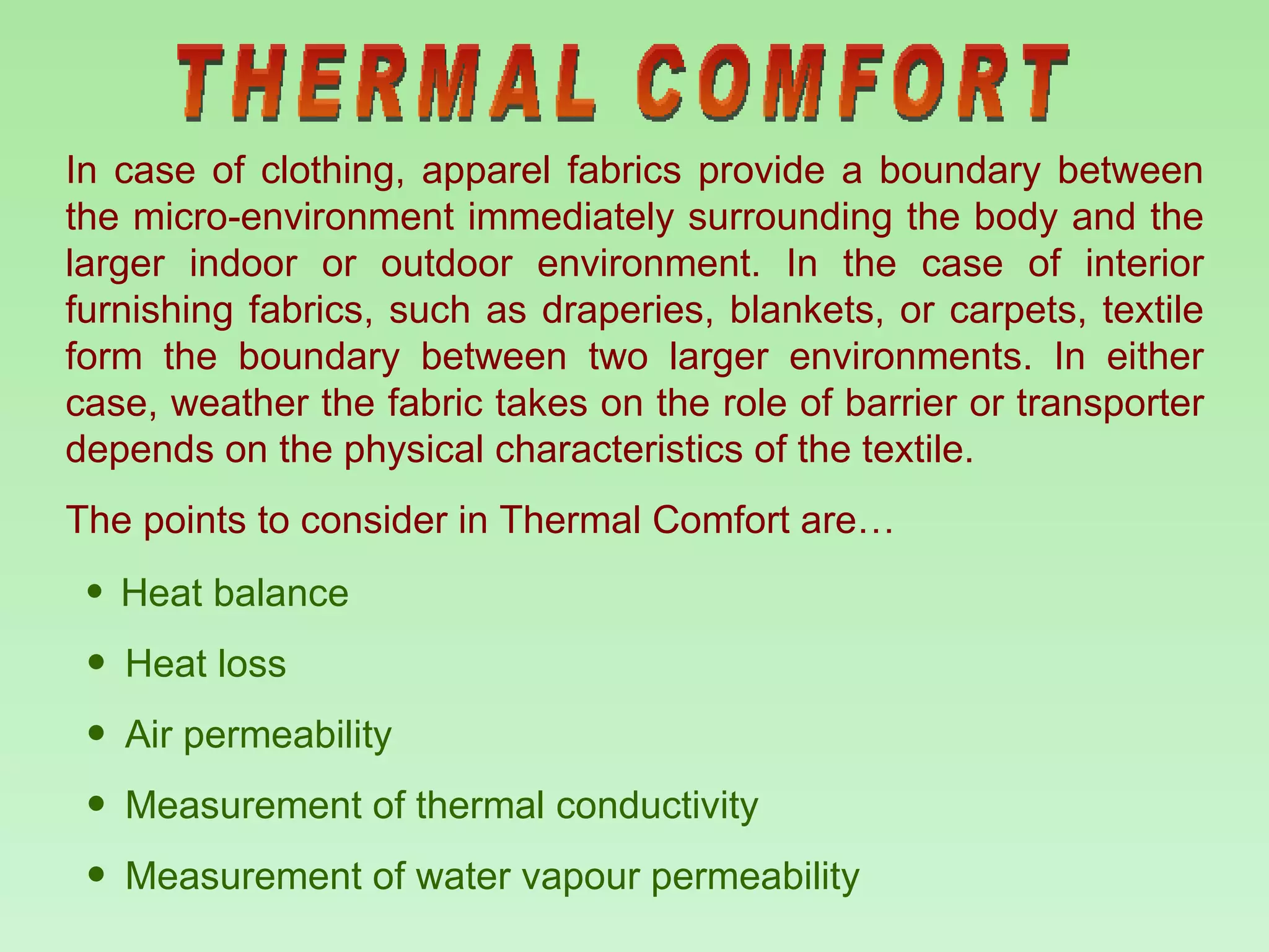 THERMAL COMFORT Heat balance Heat loss Air permeability Measurement of thermal conductivity Measurement of water vapour permeability In case of clothing, apparel fabrics provide a boundary between the micro-environment immediately surrounding the body and the larger indoor or outdoor environment. In the case of interior furnishing fabrics, such as draperies, blankets, or carpets, textile form the boundary between two larger environments. In either case, weather the fabric takes on the role of barrier or transporter depends on the physical characteristics of the textile.  The points to consider in Thermal Comfort are…  