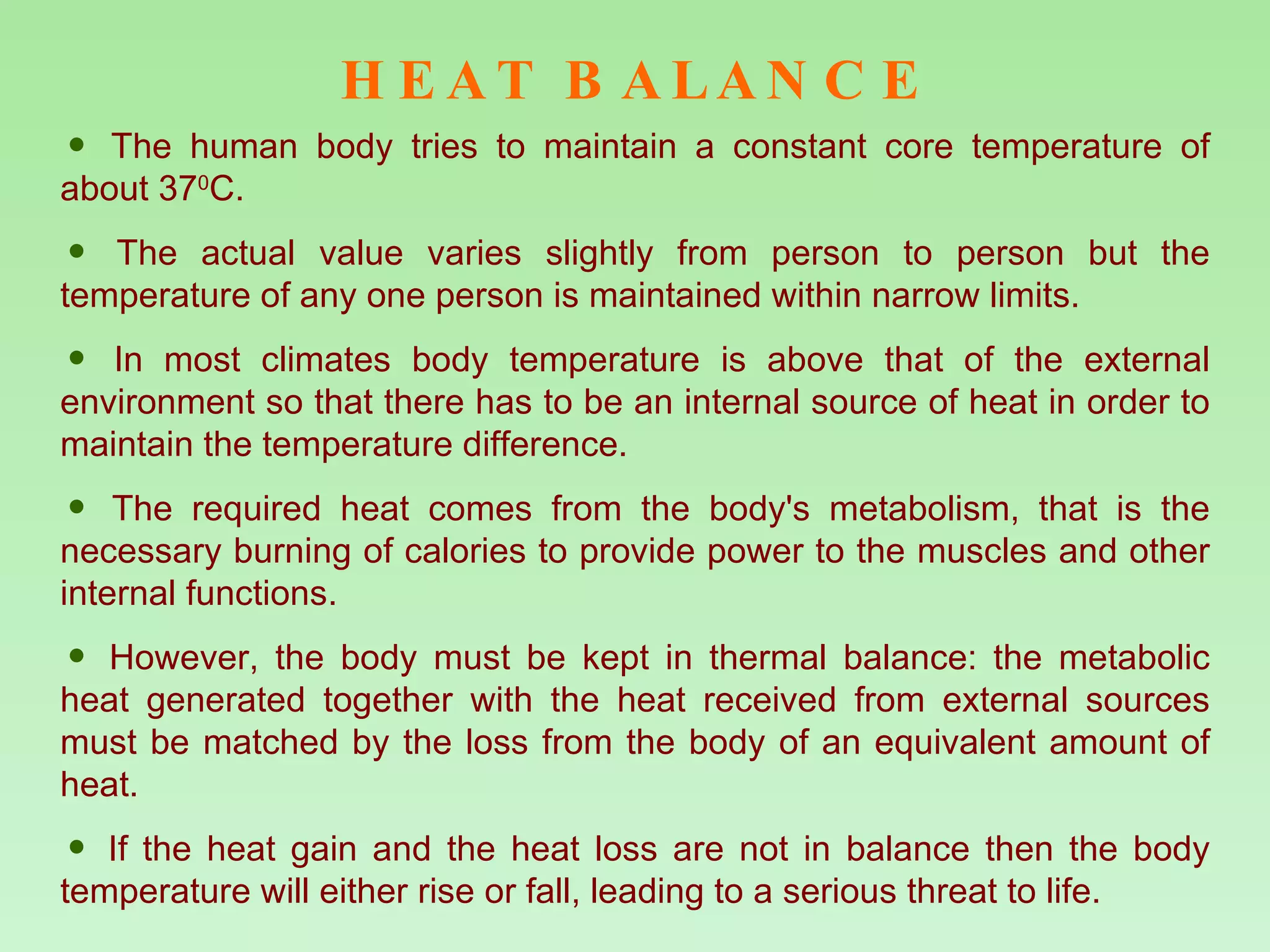 HEAT BALANCE The human body tries to maintain a constant core temperature of about 37 0 C.  The actual value varies slightly from person to person but the temperature of any one person is maintained within narrow limits.  In most climates body temperature is above that of the external environment so that there has to be an internal source of heat in order to maintain the temperature difference.  The required heat comes from the body's metabolism, that is the necessary burning of calories to provide power to the muscles and other internal functions.  However, the body must be kept in thermal balance: the metabolic heat generated together with the heat received from external sources must be matched by the loss from the body of an equivalent amount of heat.  If the heat gain and the heat loss are not in balance then the body temperature will either rise or fall, leading to a serious threat to life. 