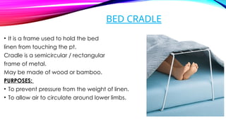 BED CRADLE
• It is a frame used to hold the bed
linen from touching the pt.
Cradle is a semicircular / rectangular
frame of metal.
May be made of wood or bamboo.
PURPOSES:
• To prevent pressure from the weight of linen.
• To allow air to circulate around lower limbs.
 