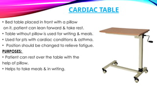 CARDIAC TABLE
• Bed table placed in front with a pillow
on it, patient can lean forward & take rest.
• Table without pillow is used for writing & meals.
• Used for pts with cardiac conditions & asthma.
• Position should be changed to relieve fatigue.
PURPOSES:
• Patient can rest over the table with the
help of pillow.
• Helps to take meals & in writing.
 