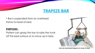 TRAPEZE BAR
• Bar is suspended from an overhead
frame to head of bed.
PURPOSES:
Patient can grasp the bar to raise the trunk
off the bed surface or to move up in bed.
 