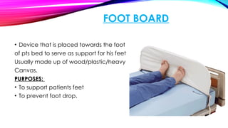 FOOT BOARD
• Device that is placed towards the foot
of pts bed to serve as support for his feet
Usually made up of wood/plastic/heavy
Canvas.
PURPOSES:
• To support patients feet
• To prevent foot drop.
 