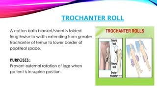 TROCHANTER ROLL
A cotton bath blanket/sheet is folded
lengthwise to width extending from greater
trochanter of femur to lower border of
popliteal space.
PURPOSES:
Prevent external rotation of legs when
patient is in supine position.
 