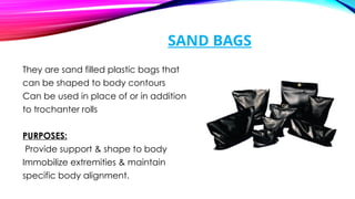 SAND BAGS
They are sand filled plastic bags that
can be shaped to body contours
Can be used in place of or in addition
to trochanter rolls
PURPOSES:
Provide support & shape to body
Immobilize extremities & maintain
specific body alignment.
 