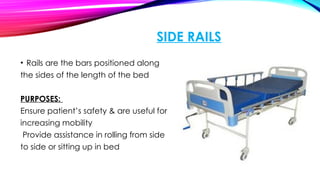 SIDE RAILS
• Rails are the bars positioned along
the sides of the length of the bed
PURPOSES:
Ensure patient’s safety & are useful for
increasing mobility
Provide assistance in rolling from side
to side or sitting up in bed
 