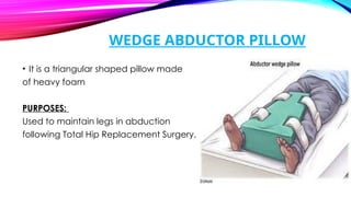 WEDGE ABDUCTOR PILLOW
• It is a triangular shaped pillow made
of heavy foam
PURPOSES:
Used to maintain legs in abduction
following Total Hip Replacement Surgery.
 