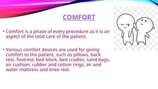 COMFORT
• Comfort is a phase of every procedure as it is an
aspect of the total care of the patient.
• Various comfort devices are used for giving
comfort to the patient, such as pillows, back
rest, footrest, bed block, bed cradles, sand bags,
air cushion, rubber and cotton rings, air and
water mattress and knee rest.
 