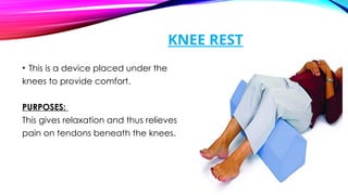 KNEE REST
• This is a device placed under the
knees to provide comfort.
PURPOSES:
This gives relaxation and thus relieves
pain on tendons beneath the knees.
 