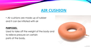 AIR CUSHION
• Air cushions are made up of rubber
and it can be inflated with air
PURPOSES:
Used to take off the weight of the body and
to relieve pressure on certain
parts of the body.
 