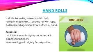 HAND ROLLS
• Made by folding a washcloth in half,
rolling in lengthwise & securing roll with tape.
Roll is placed against palmar surface of hand.
Purposes:
Maintain thumb in slightly adducted & in
opposition to fingers.
Maintain fingers in slightly flexed position.
 