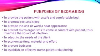 PURPOSES OF BEDMAKING
• To provide the patient with a safe and comfortable bed.
• To promote rest and sleep
• To provide the unit or ward a neat appearance
• To prevent micro organisms to come in contact with patient, thus
minimize the source of infection.
• To adapt to the needs of the client
• To economize time, material and effort
• To prevent bedsores
• To establish an effective nurse-patient relationship
 
