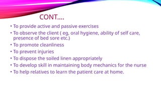 CONT….
• To provide active and passive exercises
• To observe the client ( eg, oral hygiene, ability of self care,
presence of bed sore etc.)
• To promote cleanliness
• To prevent injuries
• To dispose the soiled linen appropriately
• To develop skill in maintaining body mechanics for the nurse
• To help relatives to learn the patient care at home.
 
