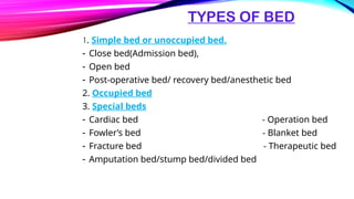TYPES OF BED
1. Simple bed or unoccupied bed.
- Close bed(Admission bed),
- Open bed
- Post-operative bed/ recovery bed/anesthetic bed
2. Occupied bed
3. Special beds
- Cardiac bed - Operation bed
- Fowler’s bed - Blanket bed
- Fracture bed - Therapeutic bed
- Amputation bed/stump bed/divided bed
 