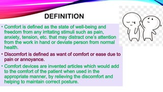 DEFINITION
• Comfort is defined as the state of well-being and
freedom from any irritating stimuli such as pain,
anxiety, tension, etc. that may distract one’s attention
from the work in hand or deviate person from normal
health.
• Discomfort is defined as want of comfort or ease due to
pain or annoyance.
• Comfort devices are invented articles which would add
to the comfort of the patient when used in the
appropriate manner, by relieving the discomfort and
helping to maintain correct posture.
 