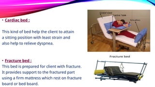 • Cardiac bed :
This kind of bed help the client to attain
a sitting position with least strain and
also help to relieve dyspnea.
• Fracture bed :
This bed is prepared for client with fracture.
It provides support to the fractured part
using a firm mattress which rest on fracture
board or bed board.
 