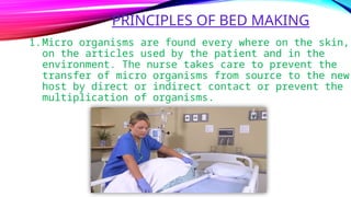 PRINCIPLES OF BED MAKING
1.Micro organisms are found every where on the skin,
on the articles used by the patient and in the
environment. The nurse takes care to prevent the
transfer of micro organisms from source to the new
host by direct or indirect contact or prevent the
multiplication of organisms.
 
