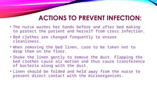 ACTIONS TO PREVENT INFECTION:
• The nurse washes her hands before and after bed making
to protect the patient and herself from cross infection.
• Bed clothes are changed frequently to ensure
cleanliness.
• When removing the bed linen, care to be taken not to
drop them on the floor.
• Shake the linen gently to remove the dust. Flapping the
bed clothes cause air motion and thus cause transference
of bacteria along with the dust.
• Linen should be folded and held away from the nurse to
prevent direct contact with the microorganisms.
 