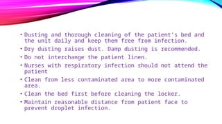 • Dusting and thorough cleaning of the patient’s bed and
the unit daily and keep them free from infection.
• Dry dusting raises dust. Damp dusting is recommended.
• Do not interchange the patient linen.
• Nurses with respiratory infection should not attend the
patient
• Clean from less contaminated area to more contaminated
area.
• Clean the bed first before cleaning the locker.
• Maintain reasonable distance from patient face to
prevent droplet infection.
 