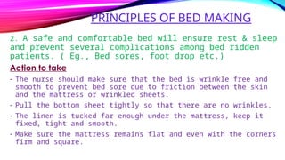 PRINCIPLES OF BED MAKING
2. A safe and comfortable bed will ensure rest & sleep
and prevent several complications among bed ridden
patients. ( Eg., Bed sores, foot drop etc.)
Action to take
- The nurse should make sure that the bed is wrinkle free and
smooth to prevent bed sore due to friction between the skin
and the mattress or wrinkled sheets.
- Pull the bottom sheet tightly so that there are no wrinkles.
- The linen is tucked far enough under the mattress, keep it
fixed, tight and smooth.
- Make sure the mattress remains flat and even with the corners
firm and square.
 