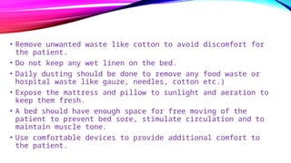 • Remove unwanted waste like cotton to avoid discomfort for
the patient.
• Do not keep any wet linen on the bed.
• Daily dusting should be done to remove any food waste or
hospital waste like gauze, needles, cotton etc.)
• Expose the mattress and pillow to sunlight and aeration to
keep them fresh.
• A bed should have enough space for free moving of the
patient to prevent bed sore, stimulate circulation and to
maintain muscle tone.
• Use comfortable devices to provide additional comfort to
the patient.
 