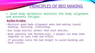 PRINCIPLES OF BED MAKING
3. Good body mechanics maintain the body alignment
and prevents fatigue.
Action to take
- Maintain good body alignment when bed making (avoid
bending, twisting, stretching)
- Use large muscles rather than back muscles.
- Work smoothly and rhythmically- 2 people can make beds
together to save time and effort.
- If possible raise the bed height to avoid bending and
back strain.
 